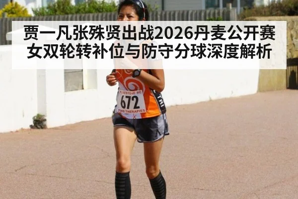 贾一凡张殊贤出战2026丹麦公开赛 女双轮转补位与防守分球深度解析
