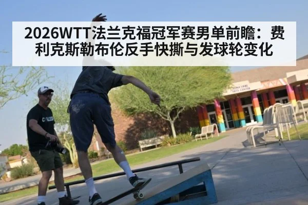 2026WTT法兰克福冠军赛男单前瞻：费利克斯勒布伦反手快撕与发球轮变化